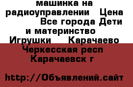 машинка на радиоуправлении › Цена ­ 1 000 - Все города Дети и материнство » Игрушки   . Карачаево-Черкесская респ.,Карачаевск г.